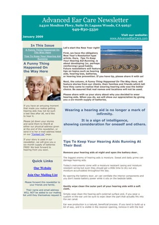 Advanced Ear Care Newsletter
               24310 Moulton Pkwy, Suite D; Laguna Woods, CA 92637
                                               949-830-5330
                                                                                         Visit our website:
January 2009
                                                                                   www.AdvancedEarCare.com

       In This Issue
                                       Let's start the New Year right!
  A Funny Thing Happened On
        The Way Here                   First, we have the obligatory
 Tips To Keep Your Hearing Aid         New Year's Resolution type
            Running                    article. Ours, Tips To Keep
                                       Your Hearing Aid Running, is
A Funny Thing                          about developing (or, perhaps
                                       reinforcing) good habits.
Happened On                            Future newsletters will feature
the Way Here                           tips on topics such as hearing
                                       aids, hearing loss, batteries,
                                       or hearing loss prevention. If you have tip, please share it with us!

                                       Next, the column, A Funny Thing Happened On The Way Here, will
                                       feature stories from our clients, their families and friends which tell
                                       how they came to realize that wearing hearing aids was the better
                                       choice. Be assured that real names and locations will not be used.

                                       Please share with us your story about why you decided to wear
                                       hearing aids. When you do, we will show our appreciation by giving
                                       you a six-month supply of batteries.

If you have an amusing moment
that made you realize getting
hearing aids may not be such            Wearing a hearing aid is no longer a mark of
a bad idea after all, we'd like                         infirmity.
to hear it.

Please jot down your stories                    It is a sign of intelligence,
and send them to Sherill at            showing consideration for oneself and others.
either our physical address given
at the end of this newsletter, or
send it to her e-mail address listed
on our "Contact Us" page.

If your story is used in our
newsletter, we will give you a         Tips To Keep Your Hearing Aids Running At
six-month supply of batteries
FREE! We look forward to
                                       Their Best
hearing from you soon.
                                       Remove your hearing aids at night and open the battery door.

                                       The biggest enemy of hearing aids is moisture. Sweat and daily grime can
                                       damage hearing aids.
        Quick Links
                                       Today's instruments come with a moisture resistant casing and moisture
          Our Website                  resistant wiring but even they should get a little time to dry out any
                                       moisture accumulated throughout the day.

    Join Our Mailing List              By opening the battery door, air can ventilate the interior components and
                                       you don't waste battery power while it sits on the bedside table.
 Please forward this newsletter to
     your friends and family.
                                       Gently wipe clean the outer part of your hearing aids with a soft
                                       cloth.
    Their name and email address
 WILL NOT be added to our mailing
                                       Simply wipe clean the hearing aid's external surface and, if you wear a
list until they themselves request it.
                                       custom in-the-ear unit be sure to wipe clean the part that actually fits into
                                       the ear canal.

                                       Ear wax production is a natural, beneficial process. If you tend to build up a
                                       lot of wax, and it is visible in the receiver opening, remove it with the tool
 
