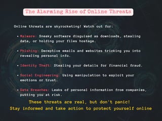 Online threats are skyrocketing! Watch out for:
Malware: Sneaky software disguised as downloads, stealing
data, or holding your files hostage.
Phishing: Deceptive emails and websites tricking you into
revealing personal info.
Identity Theft: Stealing your details for financial fraud.
Social Engineering: Using manipulation to exploit your
emotions or trust.
Data Breaches: Leaks of personal information from companies,
putting you at risk.
The Alarming Rise of Online Threats
These threats are real, but don't panic!
Stay informed and take action to protect yourself online
 