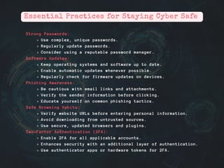 Strong Passwords:
Use complex, unique passwords.
Regularly update passwords.
Consider using a reputable password manager.
Software Updates:
Keep operating systems and software up to date.
Enable automatic updates whenever possible.
Regularly check for firmware updates on devices.
Phishing Awareness:
Be cautious with email links and attachments.
Verify the sender information before clicking.
Educate yourself on common phishing tactics.
Safe Browsing Habits:
Verify website URLs before entering personal information.
Avoid downloading from untrusted sources.
Use secure, updated browsers and plugins.
Two-Factor Authentication (2FA):
Enable 2FA for all applicable accounts.
Enhances security with an additional layer of authentication.
Use authenticator apps or hardware tokens for 2FA.
Essential Practices for Staying Cyber Safe
 