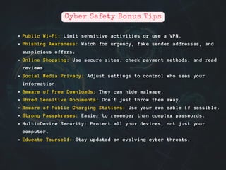 Public Wi-Fi: Limit sensitive activities or use a VPN.
Phishing Awareness: Watch for urgency, fake sender addresses, and
suspicious offers.
Online Shopping: Use secure sites, check payment methods, and read
reviews.
Social Media Privacy: Adjust settings to control who sees your
information.
Beware of Free Downloads: They can hide malware.
Shred Sensitive Documents: Don't just throw them away.
Beware of Public Charging Stations: Use your own cable if possible.
Strong Passphrases: Easier to remember than complex passwords.
Multi-Device Security: Protect all your devices, not just your
computer.
Educate Yourself: Stay updated on evolving cyber threats.
Cyber Safety Bonus Tips
 