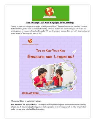 Tips to Keep Your Kids Engaged and Learning!
Trying to come up with great activities to hold your children's focus and encourage learning? Look no
further! In this guide, we'll examine kid-friendly activities that are fun and meaningful. Be it arts and
crafts, games, or outdoors, Preschool Arcadia CA has all you ever wanted. Hey guys, it's time to discover
a new world of learning and make it fun!
There are things to learn more about:
Fun Activities for Active Minds: This implies making something that is fun and the brain working
effectively. It may include playing games such as puzzles or involving yourself in other projects that
make you use your mind and hands together.
 