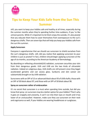 Tips to Keep Your Kids Safe from the Sun This
Summer
still, you want to keep your kiddies safe and healthy at all times, especially during
the summer months when they're spending further time outdoors, If you ’re like
utmost parents. While it’s important to let them enjoy the outside, it’s also pivotal
that you educate them how to cover themselves from overexposure to the sun’s
dangerous shafts. Then are seven tips that will help you keep your kiddies safe from
the sun this summer.
Apply Sunscreen
Everyone is apprehensive that we should use sunscreen to shield ourselves from
the sun’s dangerous shafts. still, did you realize that applying sunscreen to your
children is just as pivotal? In fact, children should begin applying sunscreen at the
age of six months, according to the American Academy of Dermatology.
By absorbing or reflecting ultraviolet(UV) radiation, sunscreen securities your skin
from their dangerous goods. UVA and UVB are the two kinds of ultraviolet
radiation. Indeed on caliginous days, UVA shafts are still present since they beget
accelerated geriatric and can access glass. Sunburns and skin cancer are
substantially brought on by UVB radiation.
Sunscreens with an SPF of 15 or advanced block about 93 of UVB shafts; those with
an SPF of 30 block about 97; and those with an SPF of 50 block about 98.
Spray on sunscreen rather of embrocation
It’s no secret that sunscreen is a must when spending time outside, but did you
know that spray- on sunscreen may be a better option for your kiddies? Then’s why
it goes on snappily and unevenly, it can’t run into their eyes or mouth and it has
lower of an unctuousfeel. However, make sure they use sunscreen on their neck
and cognizance as well, If your kiddies are wearing headdresses or sunglasses.
 