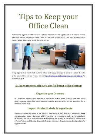 Tips to Keep your
Office Clean
A clean and organized office makes up for a fresh mind. It is significant to maintain a clean
ambience within any professional space for efficient productivity. This attracts clients and
visitors while creating an impactful impression.
Every organization must chalk out and follow a clean-up strategy in order to sustain the vibe
of the space. On a contrary note, one can hire Professional Cleaning Services in Brisbane for
a better output.
So, here are some effective tips for better office cleanup
Organize your Drawers
Put items and arrange them together in a particular drawer space. Stamps, envelopes, sticky
pads, notepads, paper clips, tacks, tapes etc. must be assorted within a single space in order to
maintain accessibility.
Inspect Product Labels & Ingredients
Make sure people are aware of the products they are using and ingredients being used during
manufacturing. Avoid chemicals which comprise of ingredients such as formaldehyde,
phthalates, and other harmful chemicals hampering the quality of the surface. Professionals
offering Professional Cleaning Services in Brisbane make sure they use standardized products for
hygienic results.
 