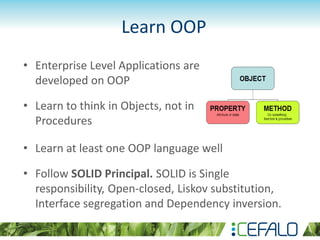 Learn OOP
• Enterprise Level Applications are
developed on OOP
• Learn to think in Objects, not in
Procedures
• Learn at least one OOP language well
• Follow SOLID Principal. SOLID is Single
responsibility, Open-closed, Liskov substitution,
Interface segregation and Dependency inversion.
 