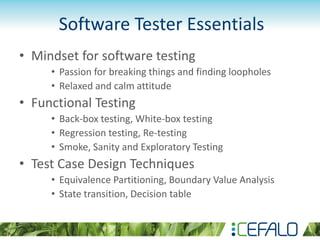 Software Tester Essentials
• Mindset for software testing
• Passion for breaking things and finding loopholes
• Relaxed and calm attitude
• Functional Testing
• Back-box testing, White-box testing
• Regression testing, Re-testing
• Smoke, Sanity and Exploratory Testing
• Test Case Design Techniques
• Equivalence Partitioning, Boundary Value Analysis
• State transition, Decision table
 