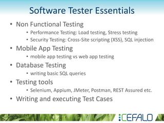 Software Tester Essentials
• Non Functional Testing
• Performance Testing: Load testing, Stress testing
• Security Testing: Cross-Site scripting (XSS), SQL injection
• Mobile App Testing
• mobile app testing vs web app testing
• Database Testing
• writing basic SQL queries
• Testing tools
• Selenium, Appium, JMeter, Postman, REST Assured etc.
• Writing and executing Test Cases
 