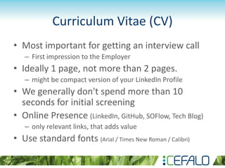 Curriculum Vitae (CV)
• Most important for getting an interview call
– First impression to the Employer
• Ideally 1 page, not more than 2 pages.
– might be compact version of your LinkedIn Profile
• We generally don't spend more than 10
seconds for initial screening
• Online Presence (LinkedIn, GitHub, SOFlow, Tech Blog)
– only relevant links, that adds value
• Use standard fonts (Arial / Times New Roman / Calibri)
 