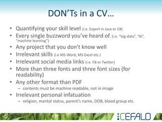 DON’Ts in a CV…
• Quantifying your skill level (i.e. Expert in Java or C#)
• Every single buzzword you’ve heard of. (i.e. “big-data”, “AI”,
“machine learning”)
• Any project that you don't know well
• Irrelevant skills (i.e MS-Word, MS-Excel etc.)
• Irrelevant social media links (i.e. FB or Twitter)
• More than three fonts and three font sizes (for
readability)
• Any other format than PDF
– contents must be machine readable, not in image
• Irrelevant personal infatuation
– religion, marital status, parent's name, DOB, blood group etc.
 