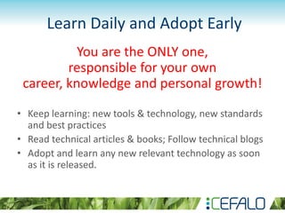 Learn Daily and Adopt Early
You are the ONLY one,
responsible for your own
career, knowledge and personal growth!
• Keep learning: new tools & technology, new standards
and best practices
• Read technical articles & books; Follow technical blogs
• Adopt and learn any new relevant technology as soon
as it is released.
 