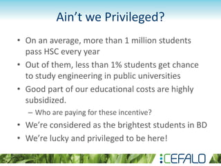 Ain’t we Privileged?
• On an average, more than 1 million students
pass HSC every year
• Out of them, less than 1% students get chance
to study engineering in public universities
• Good part of our educational costs are highly
subsidized.
– Who are paying for these incentive?
• We’re considered as the brightest students in BD
• We’re lucky and privileged to be here!
 