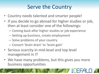 Serve the Country
• Country needs talented and smarter people!
• If you decide to go abroad for higher studies or job,
then at least consider one of the followings:
– Coming back after higher studies or job experience
– Setting up business, create employment
– Solve problems of your country
– Convert ‘brain drain’ to ‘brain gain’
• Serious scarcity in mid-level and top level
management in IT
• We have many problems, but this gives you more
business opportunities
 