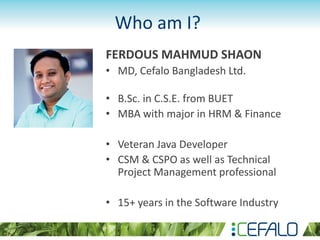 FERDOUS MAHMUD SHAON
• MD, Cefalo Bangladesh Ltd.
• B.Sc. in C.S.E. from BUET
• MBA with major in HRM & Finance
• Veteran Java Developer
• CSM & CSPO as well as Technical
Project Management professional
• 15+ years in the Software Industry
Who am I?
 