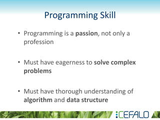 Programming Skill
• Programming is a passion, not only a
profession
• Must have eagerness to solve complex
problems
• Must have thorough understanding of
algorithm and data structure
 