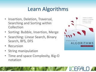 Learn Algorithms
• Insertion, Deletion, Traversal,
Searching and Sorting within
Collection
• Sorting: Bubble, Insertion, Merge
• Searching: Linear Search, Binary
Search, BFS, DFS
• Recursion
• String manipulation
• Time and space Complexity, Big-O
notation
 