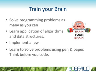 Train your Brain
• Solve programming problems as
many as you can
• Learn application of algorithms
and data structures.
• Implement a few.
• Learn to solve problems using pen & paper.
Think before you code.
 