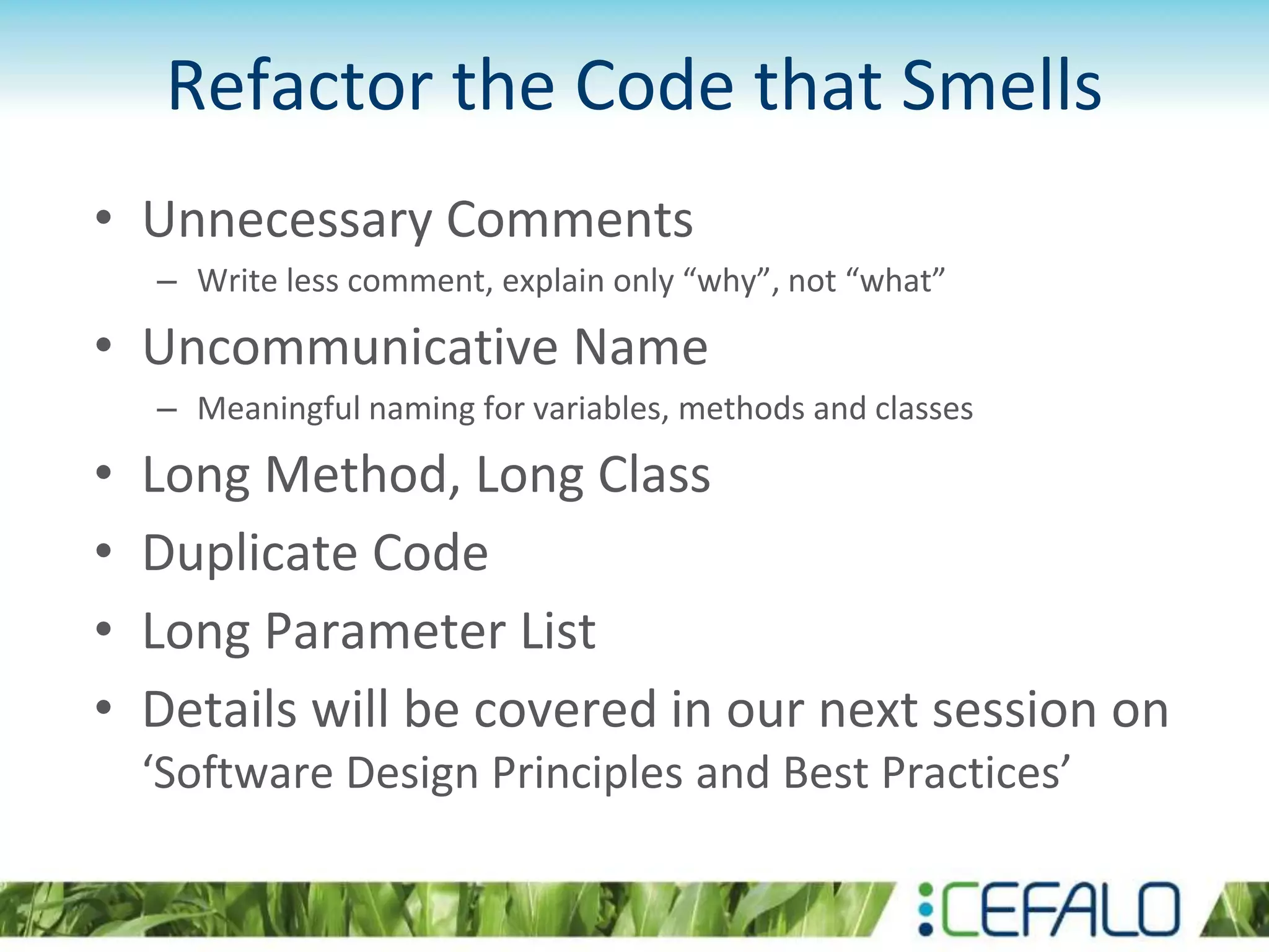 Refactor the Code that Smells
• Unnecessary Comments
– Write less comment, explain only “why”, not “what”
• Uncommunicative Name
– Meaningful naming for variables, methods and classes
• Long Method, Long Class
• Duplicate Code
• Long Parameter List
• Details will be covered in our next session on
‘Software Design Principles and Best Practices’
 