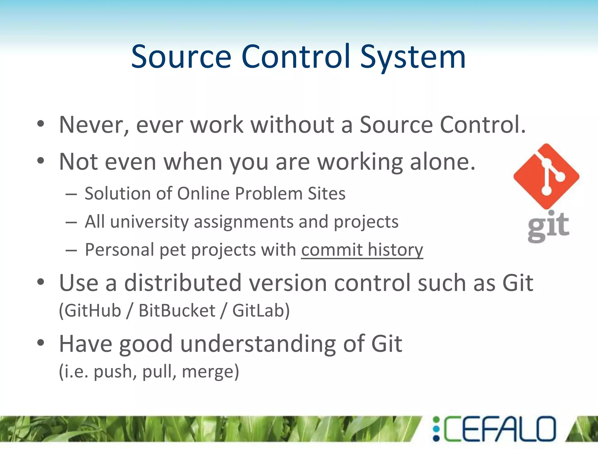 Source Control System
• Never, ever work without a Source Control.
• Not even when you are working alone.
– Solution of Online Problem Sites
– All university assignments and projects
– Personal pet projects with commit history
• Use a distributed version control such as Git
(GitHub / BitBucket / GitLab)
• Have good understanding of Git
(i.e. push, pull, merge)
 