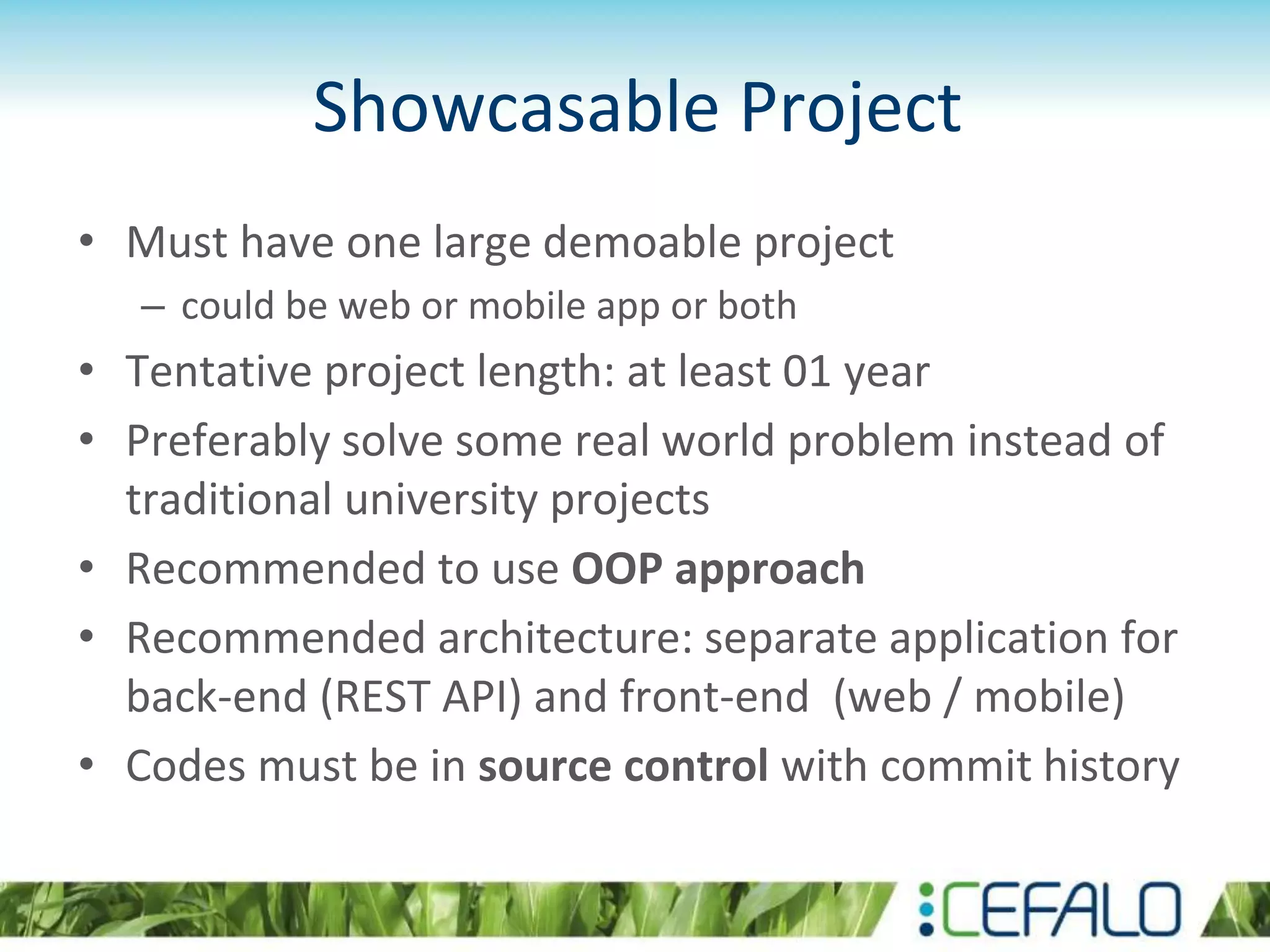 Showcasable Project
• Must have one large demoable project
– could be web or mobile app or both
• Tentative project length: at least 01 year
• Preferably solve some real world problem instead of
traditional university projects
• Recommended to use OOP approach
• Recommended architecture: separate application for
back-end (REST API) and front-end (web / mobile)
• Codes must be in source control with commit history
 