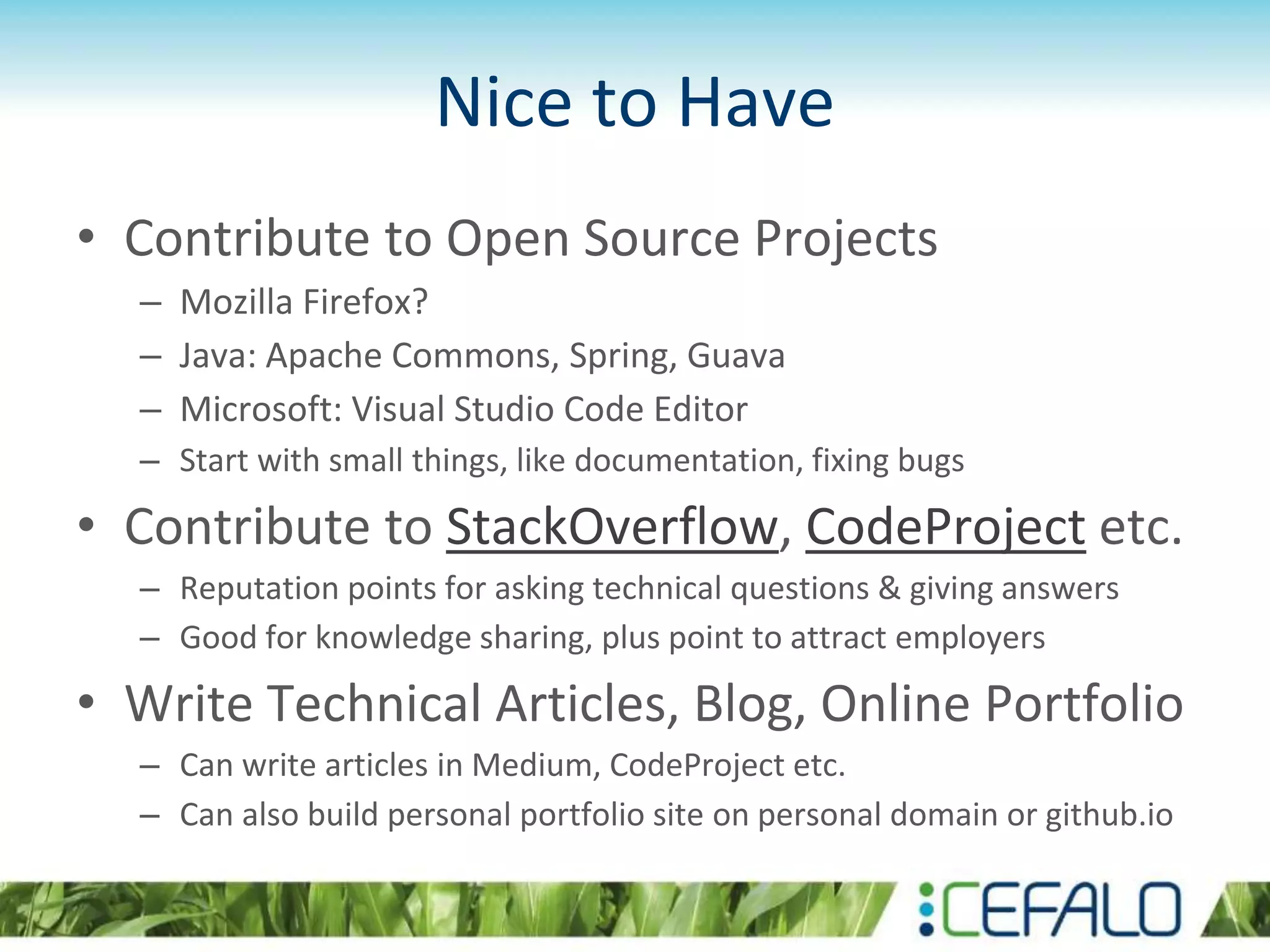 Nice to Have
• Contribute to Open Source Projects
– Mozilla Firefox?
– Java: Apache Commons, Spring, Guava
– Microsoft: Visual Studio Code Editor
– Start with small things, like documentation, fixing bugs
• Contribute to StackOverflow, CodeProject etc.
– Reputation points for asking technical questions & giving answers
– Good for knowledge sharing, plus point to attract employers
• Write Technical Articles, Blog, Online Portfolio
– Can write articles in Medium, CodeProject etc.
– Can also build personal portfolio site on personal domain or github.io
 