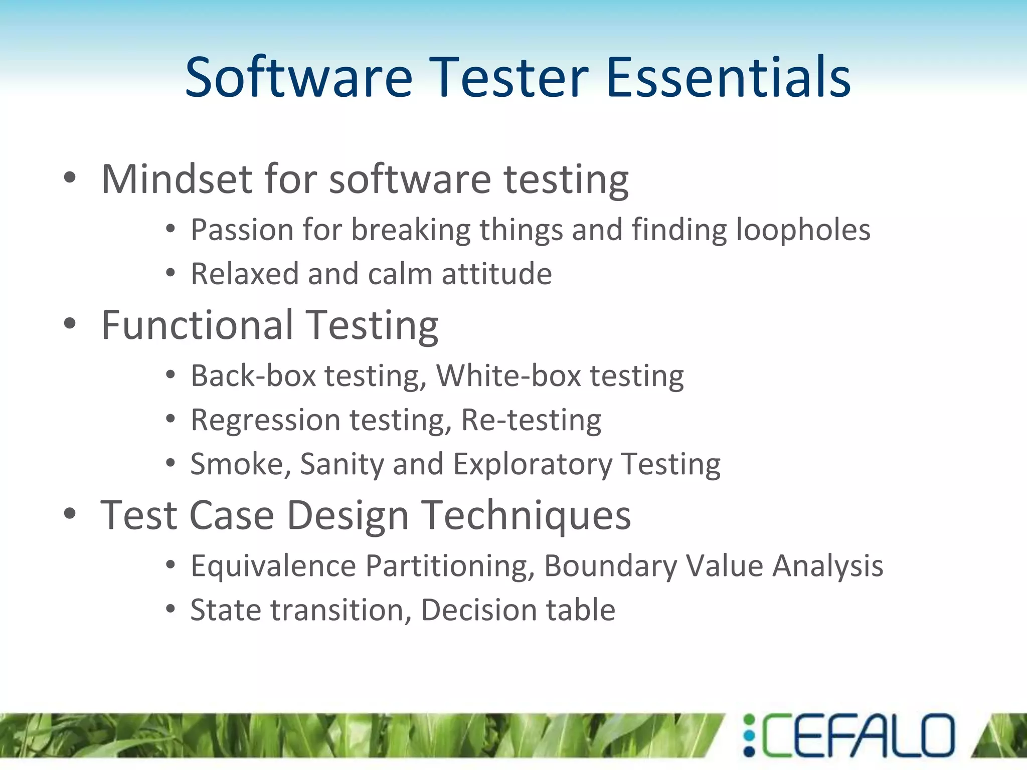 Software Tester Essentials
• Mindset for software testing
• Passion for breaking things and finding loopholes
• Relaxed and calm attitude
• Functional Testing
• Back-box testing, White-box testing
• Regression testing, Re-testing
• Smoke, Sanity and Exploratory Testing
• Test Case Design Techniques
• Equivalence Partitioning, Boundary Value Analysis
• State transition, Decision table
 