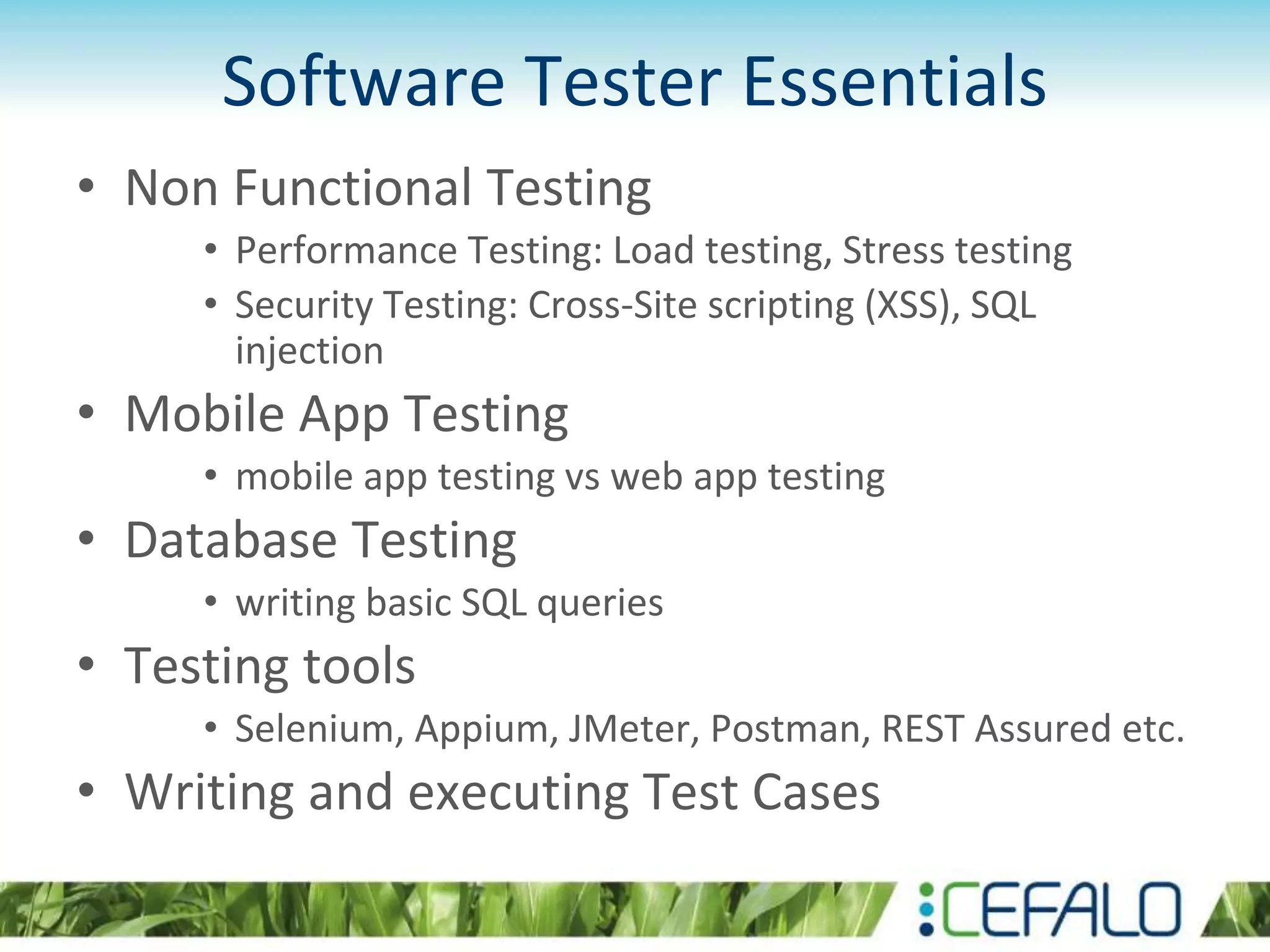 Software Tester Essentials
• Non Functional Testing
• Performance Testing: Load testing, Stress testing
• Security Testing: Cross-Site scripting (XSS), SQL
injection
• Mobile App Testing
• mobile app testing vs web app testing
• Database Testing
• writing basic SQL queries
• Testing tools
• Selenium, Appium, JMeter, Postman, REST Assured etc.
• Writing and executing Test Cases
 