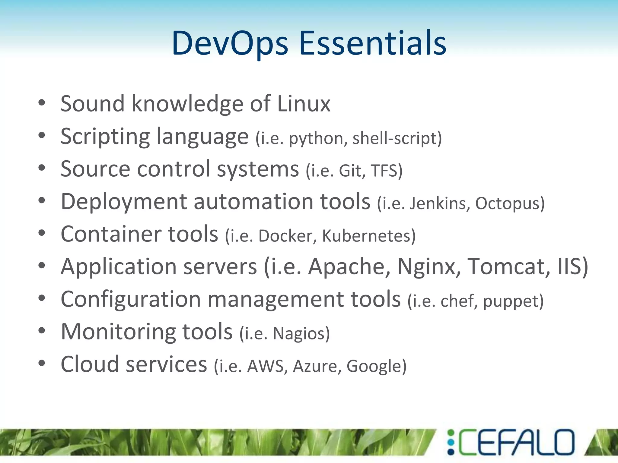 DevOps Essentials
• Sound knowledge of Linux
• Scripting language (i.e. python, shell-script)
• Source control systems (i.e. Git, TFS)
• Deployment automation tools (i.e. Jenkins, Octopus)
• Container tools (i.e. Docker, Kubernetes)
• Application servers (i.e. Apache, Nginx, Tomcat, IIS)
• Configuration management tools (i.e. chef, puppet)
• Monitoring tools (i.e. Nagios)
• Cloud services (i.e. AWS, Azure, Google)
 
