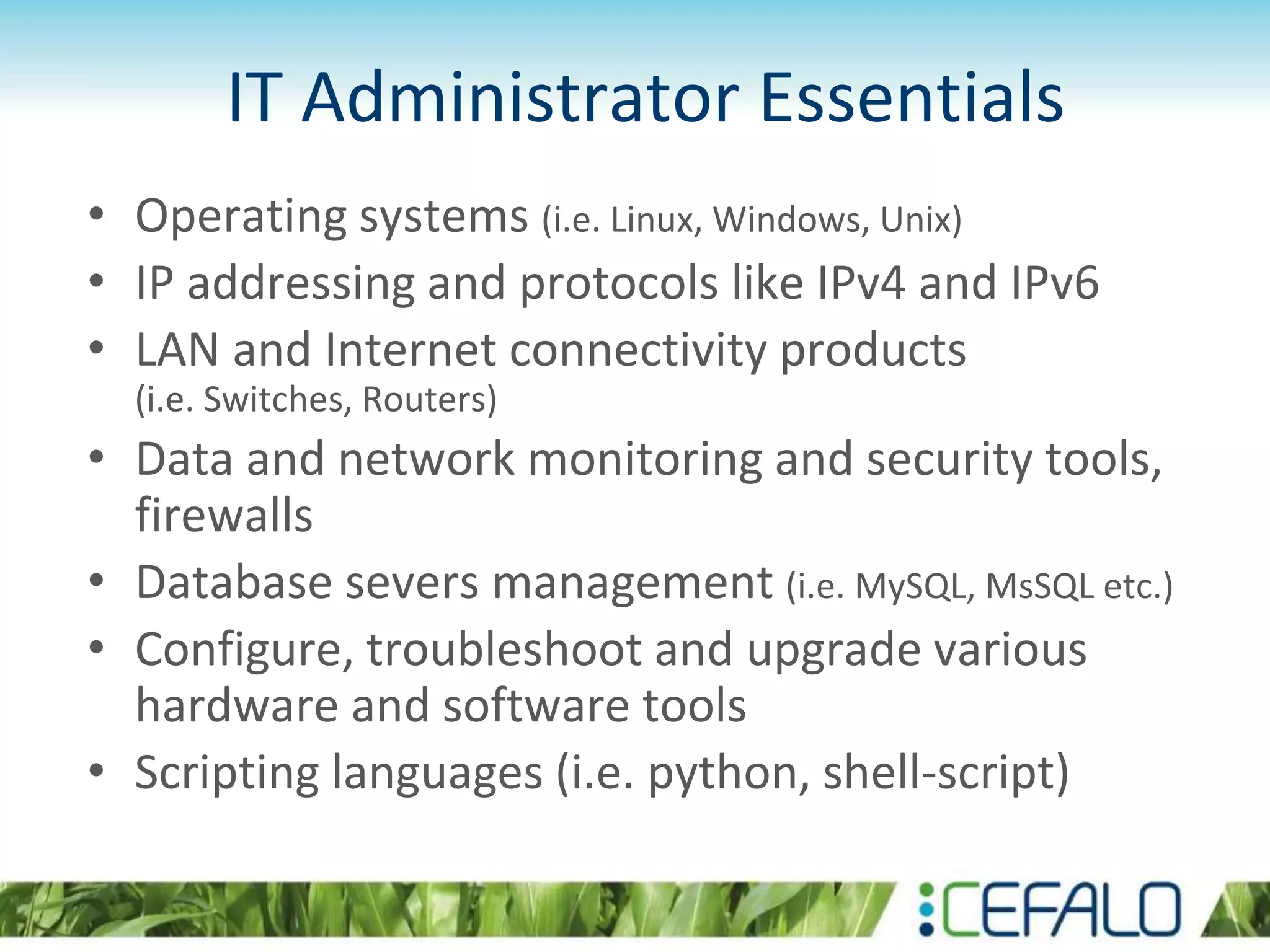 IT Administrator Essentials
• Operating systems (i.e. Linux, Windows, Unix)
• IP addressing and protocols like IPv4 and IPv6
• LAN and Internet connectivity products
(i.e. Switches, Routers)
• Data and network monitoring and security tools,
firewalls
• Database severs management (i.e. MySQL, MsSQL etc.)
• Configure, troubleshoot and upgrade various
hardware and software tools
• Scripting languages (i.e. python, shell-script)
 
