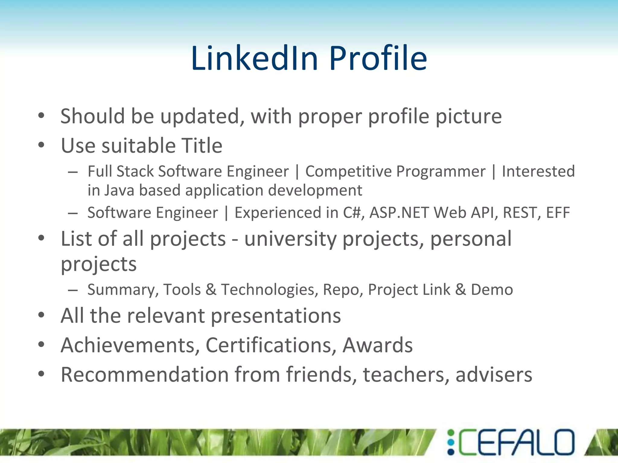 LinkedIn Profile
• Should be updated, with proper profile picture
• Use suitable Title
– Full Stack Software Engineer | Competitive Programmer | Interested
in Java based application development
– Software Engineer | Experienced in C#, ASP.NET Web API, REST, EFF
• List of all projects - university projects, personal
projects
– Summary, Tools & Technologies, Repo, Project Link & Demo
• All the relevant presentations
• Achievements, Certifications, Awards
• Recommendation from friends, teachers, advisers
 