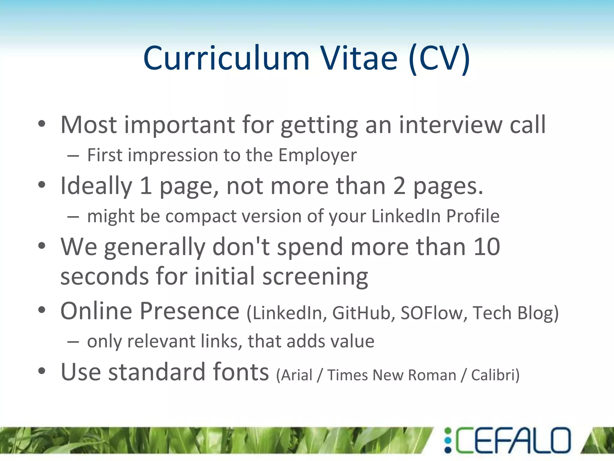 Curriculum Vitae (CV)
• Most important for getting an interview call
– First impression to the Employer
• Ideally 1 page, not more than 2 pages.
– might be compact version of your LinkedIn Profile
• We generally don't spend more than 10
seconds for initial screening
• Online Presence (LinkedIn, GitHub, SOFlow, Tech Blog)
– only relevant links, that adds value
• Use standard fonts (Arial / Times New Roman / Calibri)
 