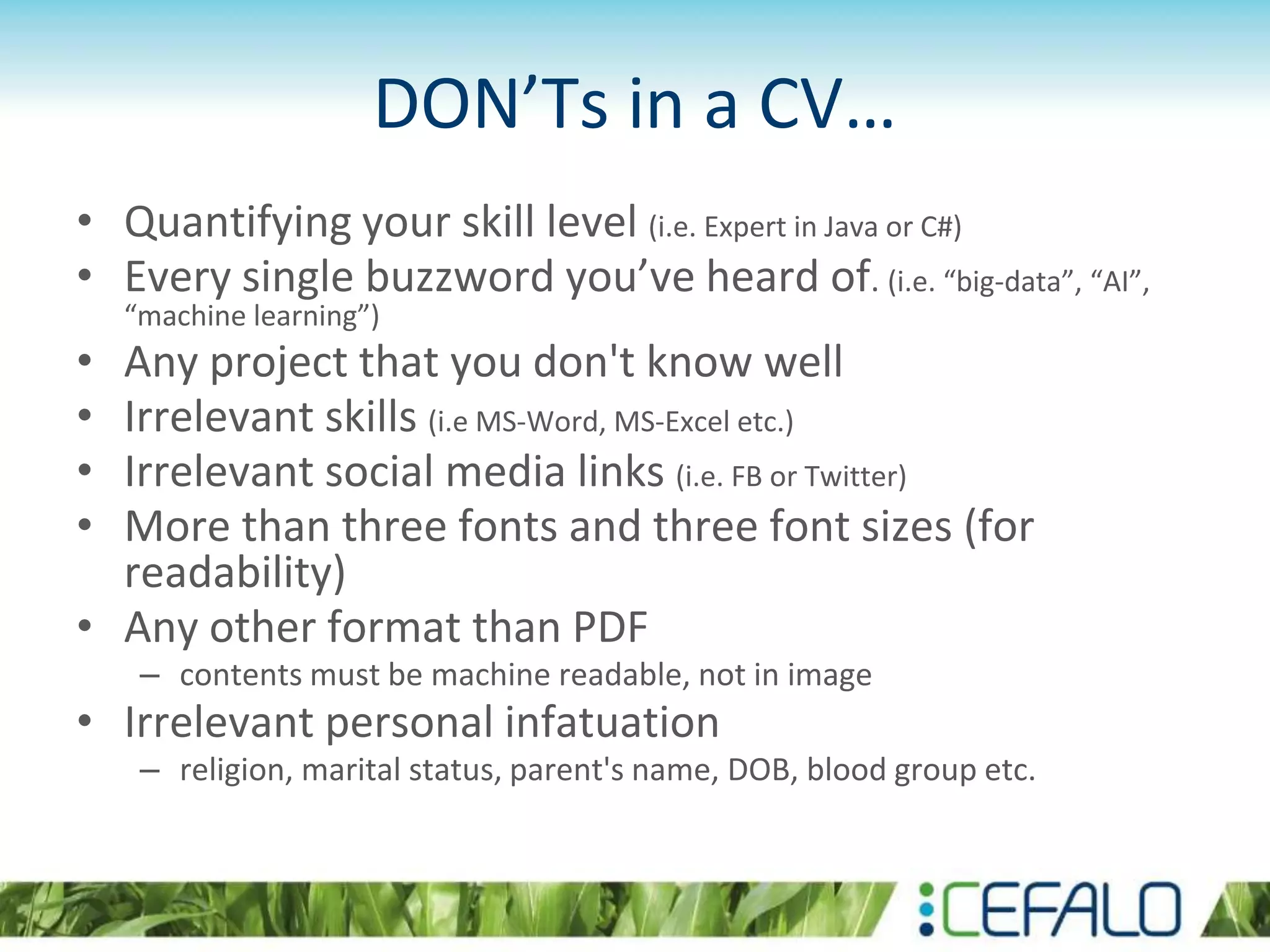 DON’Ts in a CV…
• Quantifying your skill level (i.e. Expert in Java or C#)
• Every single buzzword you’ve heard of. (i.e. “big-data”, “AI”,
“machine learning”)
• Any project that you don't know well
• Irrelevant skills (i.e MS-Word, MS-Excel etc.)
• Irrelevant social media links (i.e. FB or Twitter)
• More than three fonts and three font sizes (for
readability)
• Any other format than PDF
– contents must be machine readable, not in image
• Irrelevant personal infatuation
– religion, marital status, parent's name, DOB, blood group etc.
 