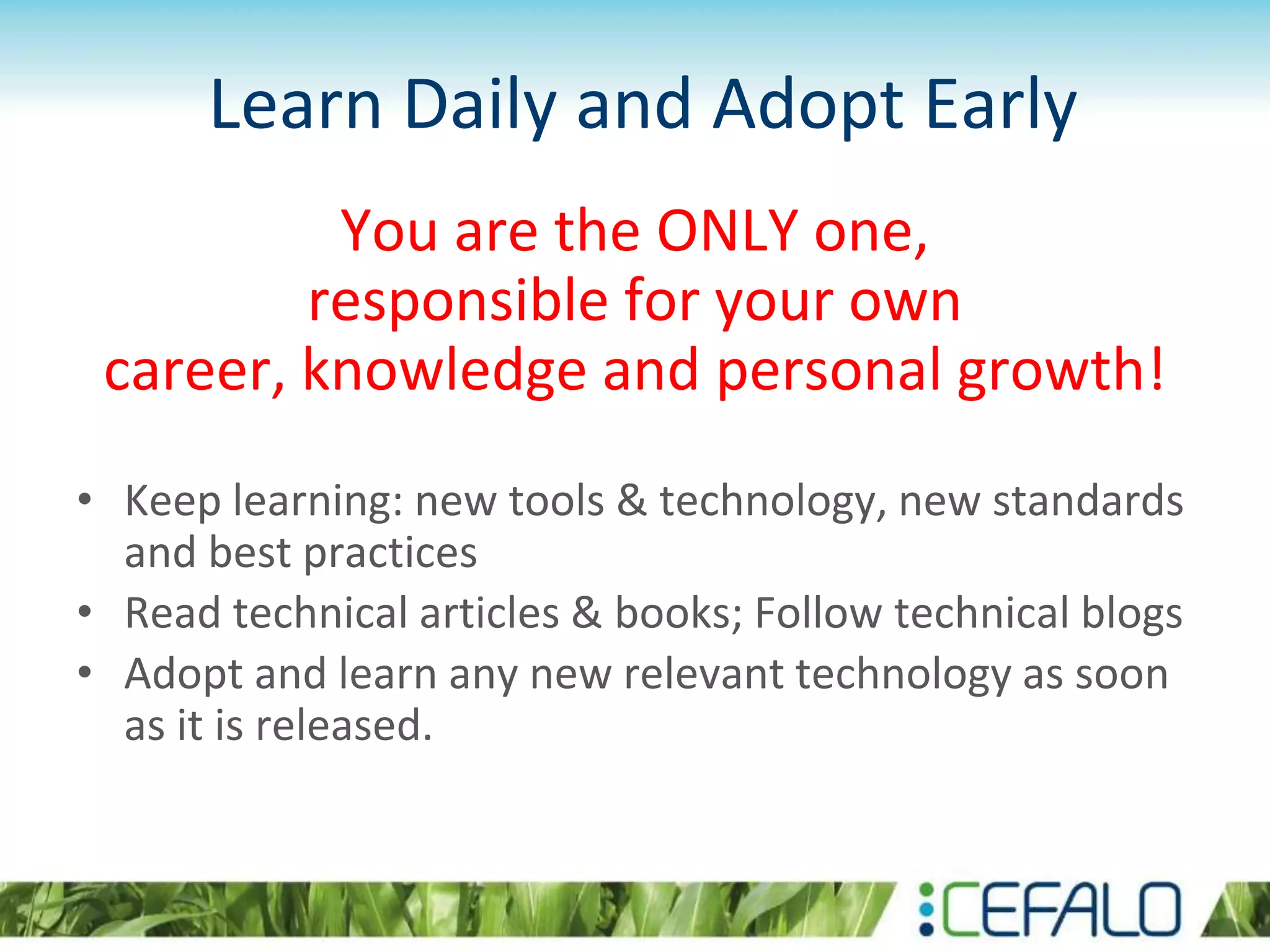 Learn Daily and Adopt Early
You are the ONLY one,
responsible for your own
career, knowledge and personal growth!
• Keep learning: new tools & technology, new standards
and best practices
• Read technical articles & books; Follow technical blogs
• Adopt and learn any new relevant technology as soon
as it is released.
 