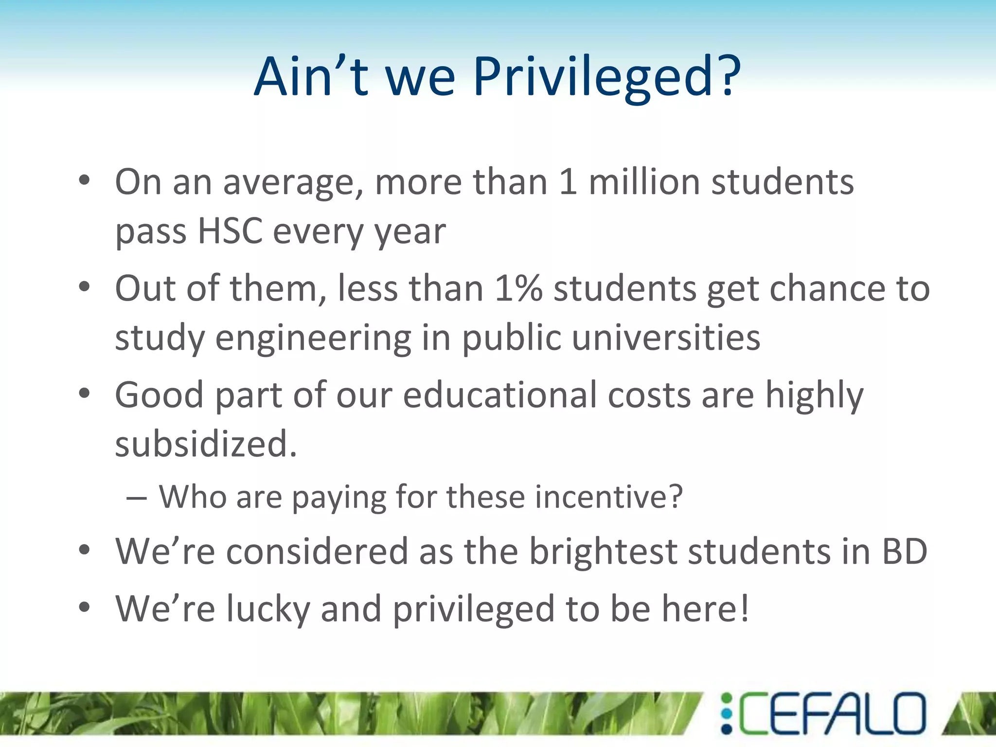Ain’t we Privileged?
• On an average, more than 1 million students
pass HSC every year
• Out of them, less than 1% students get chance to
study engineering in public universities
• Good part of our educational costs are highly
subsidized.
– Who are paying for these incentive?
• We’re considered as the brightest students in BD
• We’re lucky and privileged to be here!
 