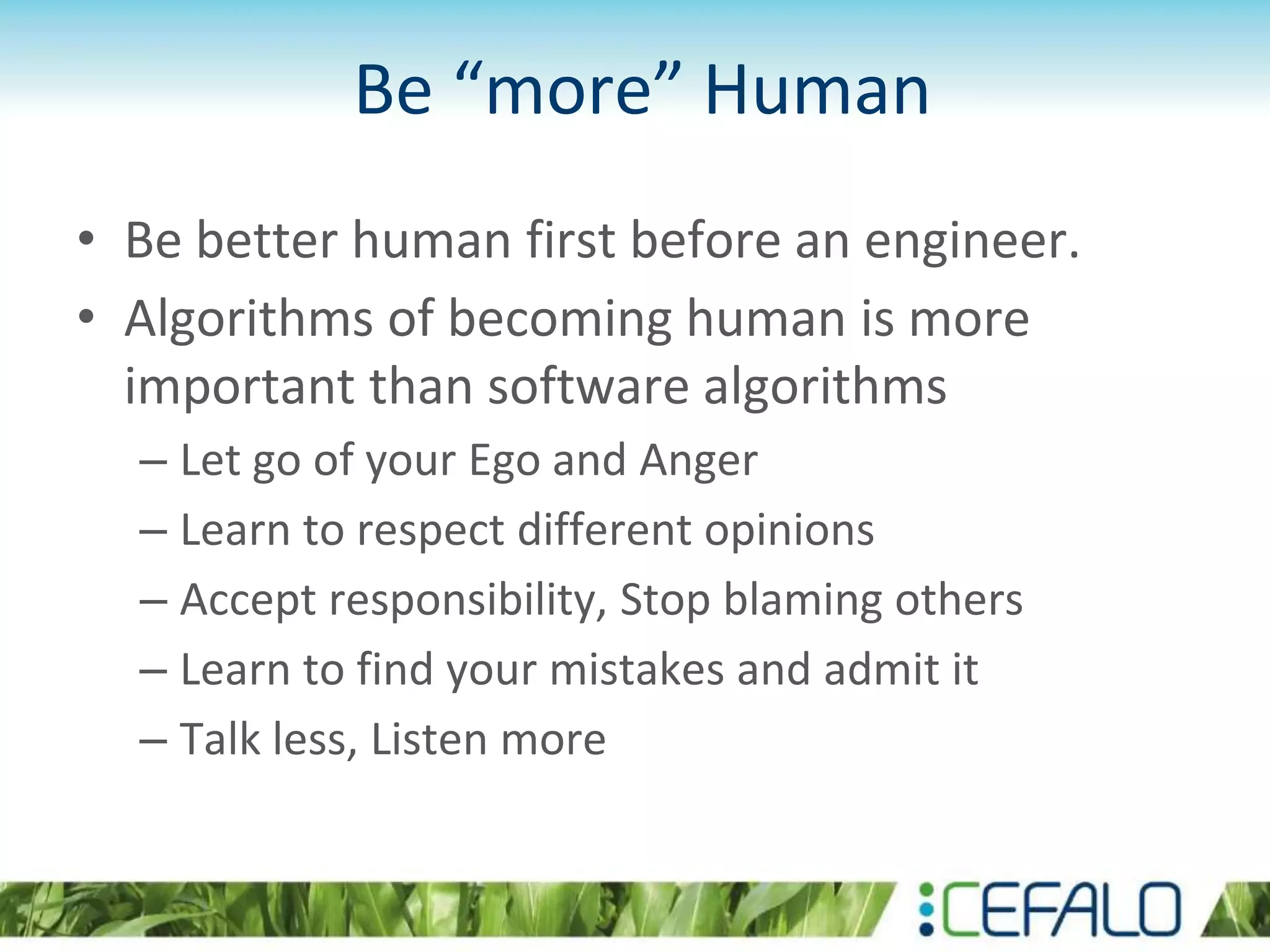Be “more” Human
• Be better human first before an engineer.
• Algorithms of becoming human is more
important than software algorithms
– Let go of your Ego and Anger
– Learn to respect different opinions
– Accept responsibility, Stop blaming others
– Learn to find your mistakes and admit it
– Talk less, Listen more
 