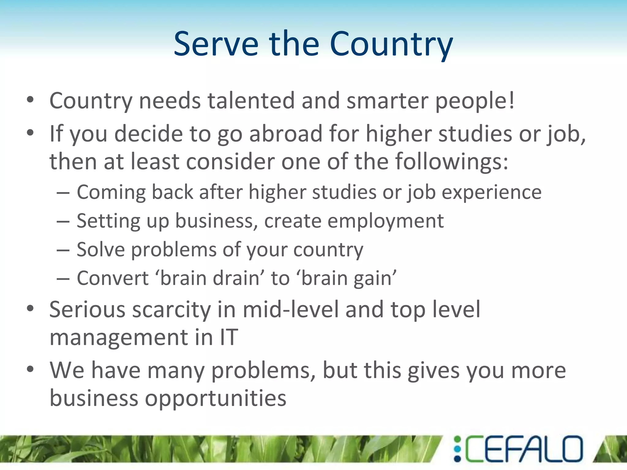 Serve the Country
• Country needs talented and smarter people!
• If you decide to go abroad for higher studies or job,
then at least consider one of the followings:
– Coming back after higher studies or job experience
– Setting up business, create employment
– Solve problems of your country
– Convert ‘brain drain’ to ‘brain gain’
• Serious scarcity in mid-level and top level
management in IT
• We have many problems, but this gives you more
business opportunities
 
