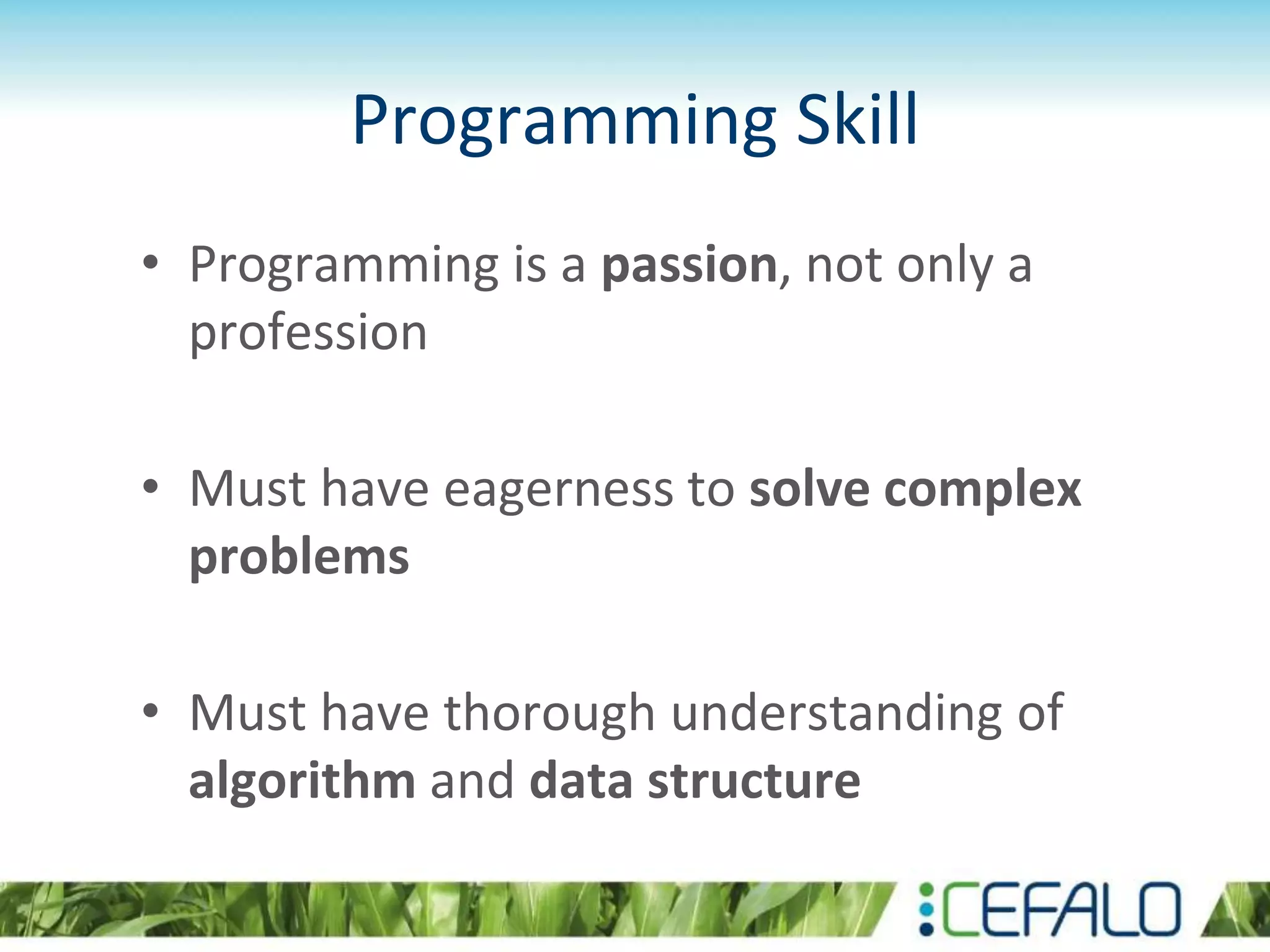 Programming Skill
• Programming is a passion, not only a
profession
• Must have eagerness to solve complex
problems
• Must have thorough understanding of
algorithm and data structure
 