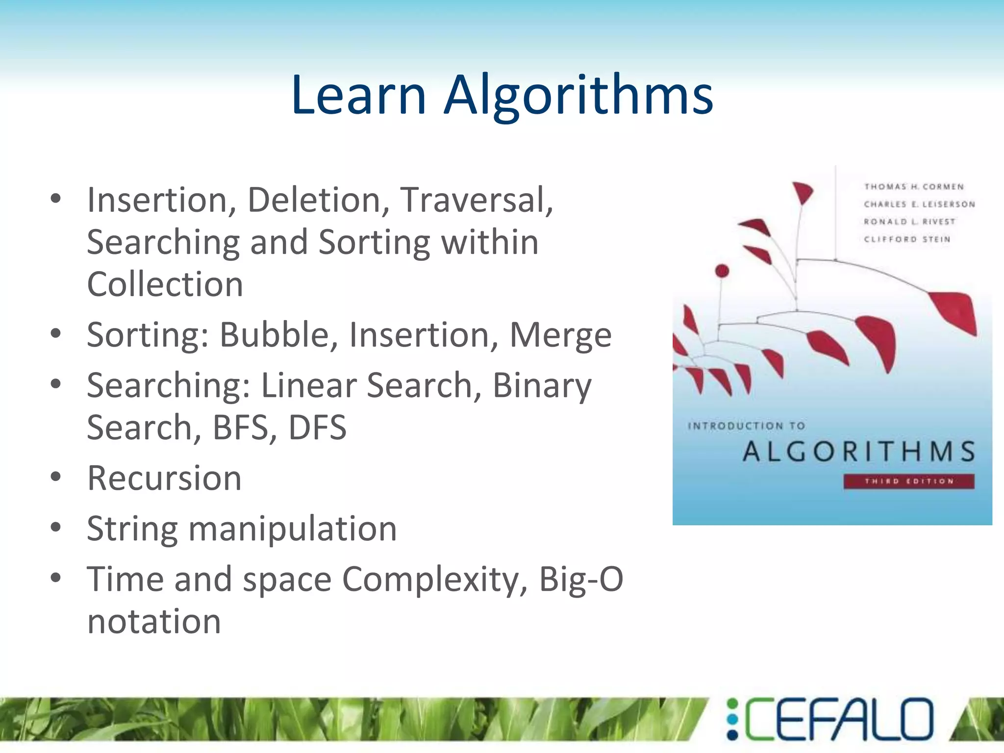 Learn Algorithms
• Insertion, Deletion, Traversal,
Searching and Sorting within
Collection
• Sorting: Bubble, Insertion, Merge
• Searching: Linear Search, Binary
Search, BFS, DFS
• Recursion
• String manipulation
• Time and space Complexity, Big-O
notation
 