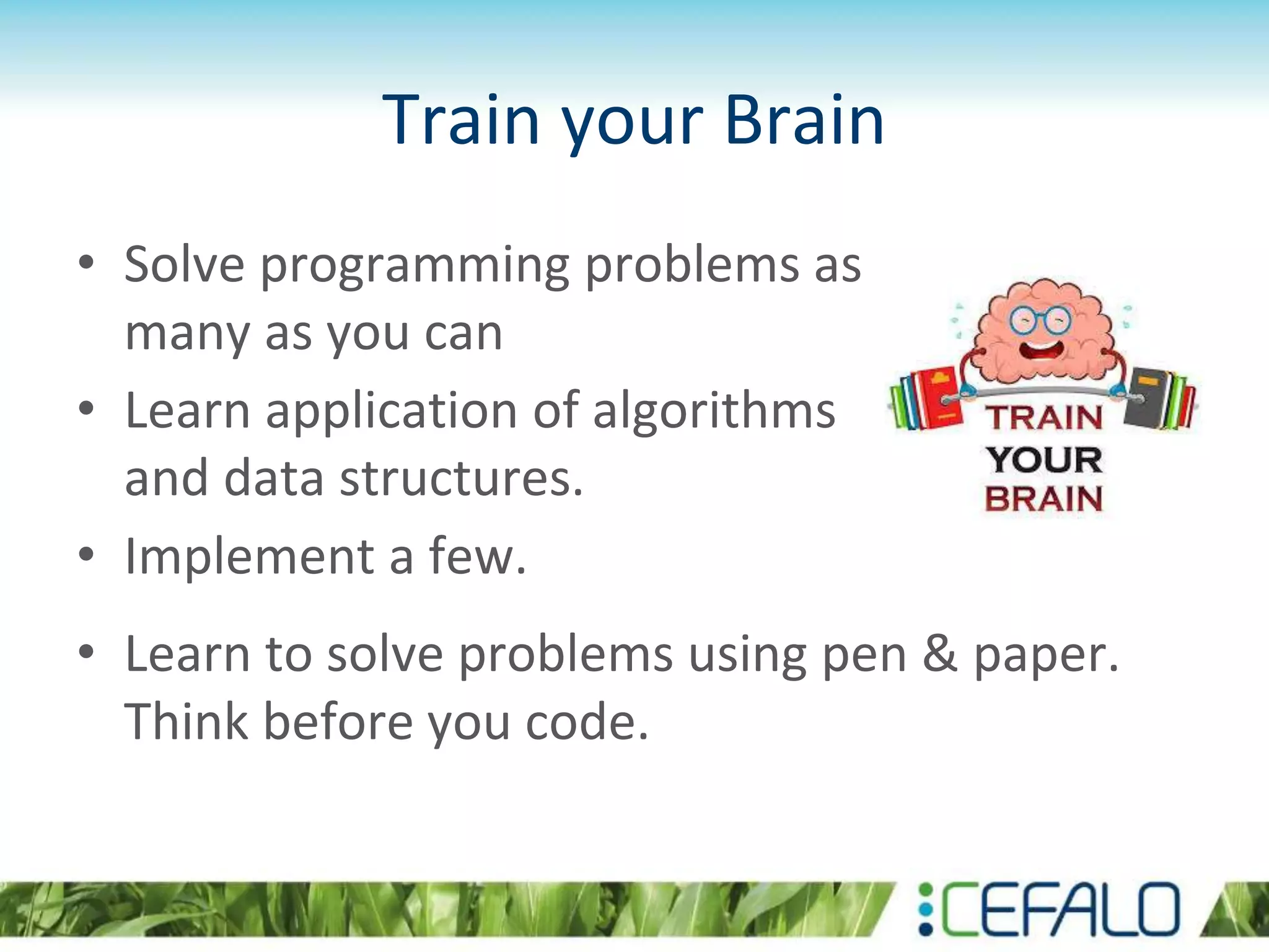 Train your Brain
• Solve programming problems as
many as you can
• Learn application of algorithms
and data structures.
• Implement a few.
• Learn to solve problems using pen & paper.
Think before you code.
 