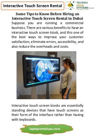 Interactive Touch Screen Rental
laptoprentaluae.com
Some Tips to Know Before Hiring an
Interactive Touch Screen Rental in Dubai
Suppose you are running a commercial
business. There are various benefits to have an
interactive touch screen kiosk, and this one of
the best ways to improve your customer
satisfaction, eliminate errors, accessibility, and
also reduce the overheads and costs.
Interactive touch screen kiosks are essentially
standing devices that have touch screens as
their form of the interface rather than having
with keyboards.
 