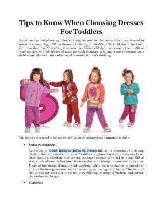 Tips to Know When Choosing Dresses
For Toddlers
If you are a parent planning to buy clothing for your toddler, several factors you need to
consider come to light. When choosing clothing, the health of the child should be taken
into consideration. Therefore, if a particular fabric is likely to undermine the health of
your toddler, you are better of avoiding such clothing. It is important to ensure your
child is not allergic to dyes often used in some children's clothing.

The factors that need to be considered when choosing vestido infantile include:
Stain resistance
According to Blog Roupas Infantil Feminina, it is important to choose
clothing that are resistant to stain. Toddlers are prone to getting stain marks on
their clothing. Clothing that are not resistant to stain will end up being full of
stains derived from eating food, drinking fluids or playing outdoors in the garden.
Many of the stains demand hard washing, while the presence of chemicals in
most of the detergents used in hard washing can damage the clothes. Therefore, if
the clothes are resistant to stains, they will require normal washing and ensure
the clothes last longer.
Material

 