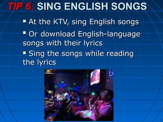  At the KTV, sing English songsAt the KTV, sing English songs

OrOr download English-languagedownload English-language
songs with their lyricssongs with their lyrics
 Sing the songs while readingSing the songs while reading
the lyricsthe lyrics
TIP 6:TIP 6: SING ENGLISH SONGSSING ENGLISH SONGS
 