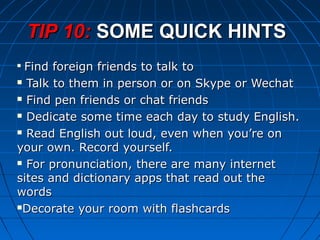 
Find foreign friends to talk toFind foreign friends to talk to
 Talk to them in person or on Skype or WechatTalk to them in person or on Skype or Wechat
 Find pen friends or chat friendsFind pen friends or chat friends
 Dedicate some time each day to study English.Dedicate some time each day to study English.
 Read English out loud, even when you’re onRead English out loud, even when you’re on
your own. Record yourself.your own. Record yourself.
 For pronunciation, there are many internetFor pronunciation, there are many internet
sites and dictionary apps that read out thesites and dictionary apps that read out the
wordswords
Decorate your room with flashcardsDecorate your room with flashcards
TIP 10:TIP 10: SOME QUICK HINTSSOME QUICK HINTS
 