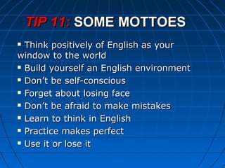  Think positively of English as yourThink positively of English as your
window to the worldwindow to the world
 Build yourself an English environmentBuild yourself an English environment
 Don’t be self-consciousDon’t be self-conscious
 Forget about losing faceForget about losing face
 Don’t be afraid to make mistakesDon’t be afraid to make mistakes
 Learn to think in EnglishLearn to think in English
 Practice makes perfectPractice makes perfect
 Use it or lose itUse it or lose it
TIP 11:TIP 11: SOME MOTTOESSOME MOTTOES
 