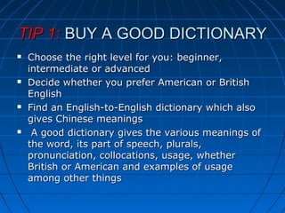 TIP 1:TIP 1: BUY A GOOD DICTIONARYBUY A GOOD DICTIONARY
 Choose the right level for you: beginner,Choose the right level for you: beginner,
intermediate or advancedintermediate or advanced
 Decide whether you prefer American or BritishDecide whether you prefer American or British
EnglishEnglish
 Find an English-to-English dictionary which alsoFind an English-to-English dictionary which also
gives Chinese meaningsgives Chinese meanings
 A good dictionary gives the various meanings ofA good dictionary gives the various meanings of
the word, its part of speech, plurals,the word, its part of speech, plurals,
pronunciation, collocations, usage, whetherpronunciation, collocations, usage, whether
British or American and examples of usageBritish or American and examples of usage
among other thingsamong other things
 
