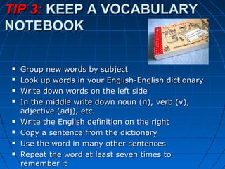 TIP 3:TIP 3: KEEP A VOCABULARYKEEP A VOCABULARY
NOTEBOOKNOTEBOOK
 Group new words by subjectGroup new words by subject
 Look up words in your English-English dictionaryLook up words in your English-English dictionary
 Write down words on the left sideWrite down words on the left side
 In the middle write down noun (n), verb (v),In the middle write down noun (n), verb (v),
adjective (adj), etc.adjective (adj), etc.
 Write the English definition on the rightWrite the English definition on the right
 Copy a sentence from the dictionaryCopy a sentence from the dictionary
 Use the word in many other sentencesUse the word in many other sentences
 Repeat the word at least seven times toRepeat the word at least seven times to
remember itremember it
 