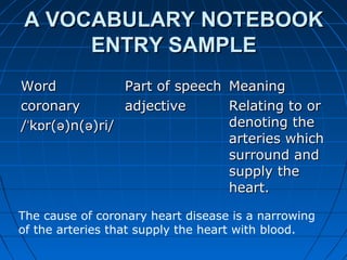 A VOCABULARY NOTEBOOKA VOCABULARY NOTEBOOK
ENTRYENTRY SAMPLESAMPLE
WordWord Part of speechPart of speech MeaningMeaning
coronarycoronary
/ k r( )n( )ri/ˈ ɒ ə ə/ k r( )n( )ri/ˈ ɒ ə ə
adjectiveadjective Relating to orRelating to or
denoting thedenoting the
arteries whicharteries which
surround andsurround and
supply thesupply the
heart.heart.
The cause of coronary heart disease is a narrowing
of the arteries that supply the heart with blood.
 
