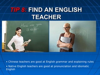 TIP 8:TIP 8: FIND AN ENGLISHFIND AN ENGLISH
TEACHERTEACHER
• Chinese teachers are good at English grammar and explaining rules
• Native English teachers are good at pronunciation and idiomatic
English
 