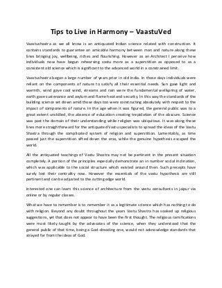 Tips to Live in Harmony – VaastuVed
Vaastushastra as we all know is an antiquated Indian science related with construction. It
contains standards to guarantee an amicable harmony between man and nature along these
lines bringing joy, wellbeing, riches and flourishing. However as an Architect I perceive how
individuals now have begun rehearsing vastu more as a superstition as opposed to as a
consistent old science which is significant to the advanced world in a constrained limit.
Vaastushastra began a large number of years prior in old India. In those days individuals were
reliant on the components of nature to satisfy all their essential needs. Sun gave light and
warmth, wind gave cool wind, streams and rain were the fundamental wellspring of water,
earth gave sustenance and asylum and flame heat and security. In this way the standards of the
building science set down amid those days too were constructing absolutely with respect to the
impact of components of nature. In the age when it was figured, the general public was to a
great extent unskilled, the absence of education creating trepidation of the obscure. Science
was past the domain of their understanding while religion was ubiquitous. It was along these
lines more straightforward for the antiquated Vastu specialists to spread the ideas of the Vastu
Shastra through the complicated system of religion and superstition. Lamentably, as time
passed just the superstition sifted down the eras, while the genuine hypothesis escaped the
world.
All the antiquated teachings of Vastu Shastra may not be pertinent in the present situation
completely. A portion of the principles especially demonstrate an in number social inclination,
which was applicable to the social structure which existed around then. Such precepts have
surely lost their centrality now. However the essentials of the vastu hypothesis are still
pertinent and can be adjusted to the cutting edge world.
Interested one can learn this science of architecture from the vastu consultants in jaipur via
online or by regular classes.
What we have to remember is to remember it as a legitimate science which has nothing to do
with religion. Beyond any doubt throughout the years Vastu Shastra has soaked up religious
suggestions, yet that does not appear to have been the first thought. The religious ramifications
were most likely taught by the advocates of the science, when they understood that the
general public of that time, being a God-dreading one, would not acknowledge standards that
strayed far from the ideas of God.
 