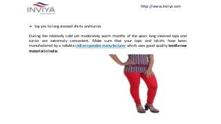 http://www.inviya.com
 Say yes to long sleeved shirts and tunics
During the relatively cold yet moderately warm months of the years long sleeved tops and
tunics are extremely convenient. Make sure that your tops and tshirts have been
manufactered by a reliable indian spandex manufacturer which uses good quality textile raw
material in India.
 