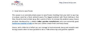http://www.inviya.com
 Great time to wear florals
This season is an extremely ideal season to wear florals. Anything from your skirt to your top
or palazzo could be a floral printed beauty. The biggest problem with floral clothing is that
they the prints tend to fade away after a point of time. So to keep this problem away, choose
products developed by a reliable indian spandex manufacturer who uses extremely good
textile raw material in India so that your clothes remain fresh and lively always.
Hence, with a little bit of effort you can manage to look extremely classy and versatile even
during seasons when its least possible to do so. Follow these tips and grab the eyeballs!
 