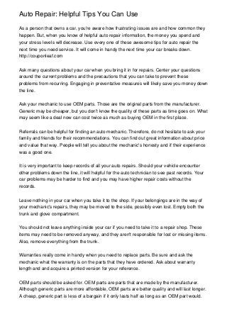 Auto Repair: Helpful Tips You Can Use
As a person that owns a car, you're aware how frustrating issues are and how common they
happen. But, when you know of helpful auto repair information, the money you spend and
your stress levels will decrease. Use every one of these awesome tips for auto repair the
next time you need service. It will come in handy the next time your car breaks down.
http://couponleaf.com
Ask many questions about your car when you bring it in for repairs. Center your questions
around the current problems and the precautions that you can take to prevent these
problems from recurring. Engaging in preventative measures will likely save you money down
the line.
Ask your mechanic to use OEM parts. Those are the original parts from the manufacturer.
Generic may be cheaper, but you don't know the quality of these parts as time goes on. What
may seem like a deal now can cost twice as much as buying OEM in the first place.
Referrals can be helpful for finding an auto mechanic. Therefore, do not hesitate to ask your
family and friends for their recommendations. You can find out great information about price
and value that way. People will tell you about the mechanic's honesty and if their experience
was a good one.
It is very important to keep records of all your auto repairs. Should your vehicle encounter
other problems down the line, it will helpful for the auto technician to see past records. Your
car problems may be harder to find and you may have higher repair costs without the
records.
Leave nothing in your car when you take it to the shop. If your belongings are in the way of
your mechanic's repairs, they may be moved to the side, possibly even lost. Empty both the
trunk and glove compartment.
You should not leave anything inside your car if you need to take it to a repair shop. These
items may need to be removed anyway, and they aren't responsible for lost or missing items.
Also, remove everything from the trunk.
Warranties really come in handy when you need to replace parts. Be sure and ask the
mechanic what the warranty is on the parts that they have ordered. Ask about warranty
length and and acquire a printed version for your reference.
OEM parts should be asked for. OEM parts are parts that are made by the manufacturer.
Although generic parts are more affordable, OEM parts are better quality and will last longer.
A cheap, generic part is less of a bargain if it only lasts half as long as an OEM part would.

 